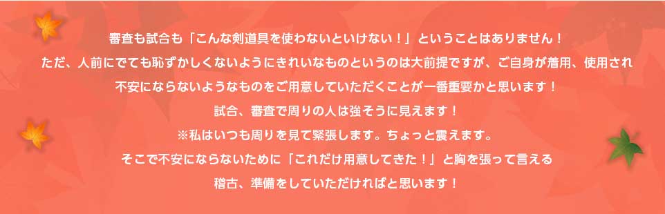 審査も試合も「こんな剣道具を使わないといけない！」ということはありません！ただ、人前にでても恥ずかしくないようにきれいなものというのは大前提ですが、ご自身が着用、使用され不安にならないようなものをご用意していただくことが一番重要かと思います！試合、審査で周りの人は強そうに見えます！※私はいつも周りを見て緊張します。ちょっと震えます。そこで不安にならないために「これだけ用意してきた！」と胸を張って言える稽古、準備をしていただければと思います！