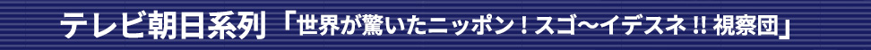 テレビ朝日系列「世界が驚いたニッポン!スゴ～イデスネ!!視察団」