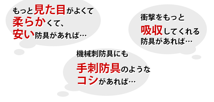 「もっと見た目が良くて柔らかくて安い防具があれば・・・」「機械刺防具にも手刺し防具のようなコシがあれば・・・」「衝撃をもっと吸収してくれる防具があれば・・・」