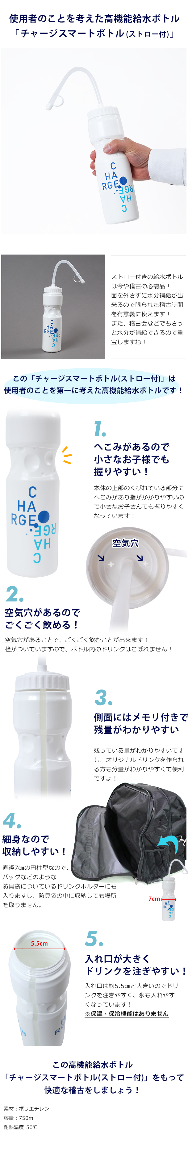 使用者のことを考えた高機能給水ボトル「チャージスマートボトル(ストロー付)」
ストロー付きの給水ボトルは今や稽古の必需品！面を外さずに水分補給が出来るので限られた稽古時間を有意義に使えます！また、稽古会などでもさっと水分が補給できるので重宝しますね！この「チャージスマートボトル(ストロー付)」は使用者のことを第一に考えた高機能給水ボトルです！特徴その①へこみがあるので握りやすい！本体の上部のくびれている部分にへこみがあり指がかかりやすいので小さなお子さんでも握りやすくなっています！特徴その②空気穴があるのでごくごく飲める！この「チャージボトル」のふたには空気穴がありますので、飲んだ分だけボトルの中に空気が入ってくれるのでごくごく飲むことが出来ます！栓がついていますので外からの空気は入りますが、ボトル内のドリンクはこぼれません！特徴その③白い本体ですが側面にはメモリ付きの半透明の部分があります！残っている量がわかりやすいですし、オリジナルドリンクを作られる方も分量がわかりやすくて便利ですよ！特徴その④細見なので収納しやすい！直径7㎝の円柱型なので、アルティメットバッグなどのような防具袋についているドリンクホルダーにも入りますし、防具袋の中に収納しても場所を取りません。特徴その⑤入れ口が大きくドリンクを注ぎやすい！入れ口は約5.5㎝と大きいのでドリンクを注ぎやすく、氷も入れやすくなっています！※保温機能がなく冷たい飲み物を入れると表面に水滴がつくことがあります。
タオルなどを巻いていただくと水滴がつかずに床を濡らしません。この高機能給水ボトル「チャージスマートボトル(ストロー付)」をもって快適な稽古をしましょう！